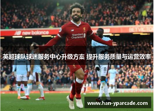 英超球队球迷服务中心升级方案 提升服务质量与运营效率 英超球队球迷服务中心升级方案 提升服务质量与运营效率