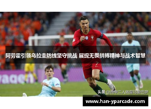 阿劳霍引领乌拉圭防线坚守挑战 展现无畏拼搏精神与战术智慧