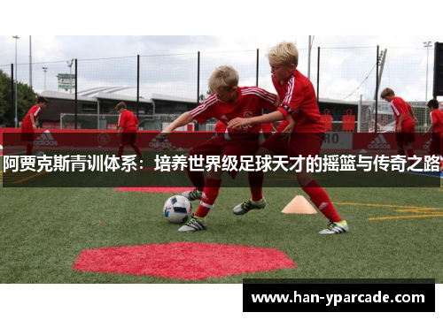 阿贾克斯青训体系：培养世界级足球天才的摇篮与传奇之路