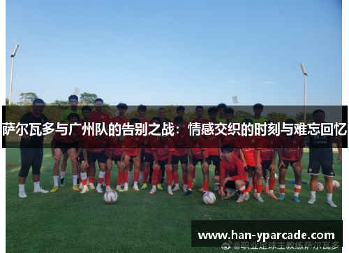 萨尔瓦多与广州队的告别之战:情感交织的时刻与难忘回忆 萨尔瓦多与广州队的告别之战:情感交织的时刻与难忘回忆