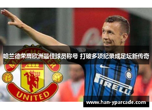哈兰德荣膺欧洲最佳球员称号 打破多项纪录成足坛新传奇 哈兰德荣膺欧洲最佳球员称号 打破多项纪录成足坛新传奇