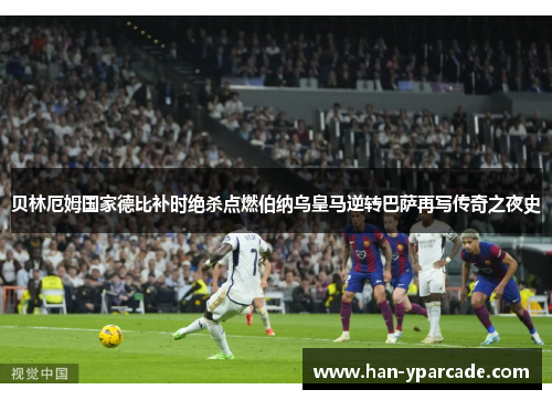 贝林厄姆国家德比补时绝杀点燃伯纳乌皇马逆转巴萨再写传奇之夜史